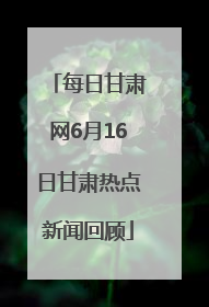 每日甘肃网6月16日甘肃热点新闻回顾