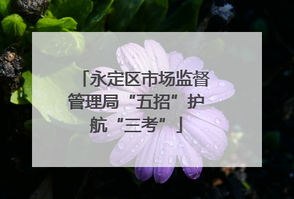 永定区市场监督管理局“五招”护航“三考”