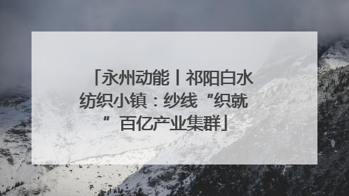 永州动能丨祁阳白水纺织小镇：纱线“织就”百亿产业集群