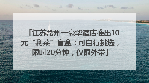 江苏常州一豪华酒店推出10元“剩菜”盲盒：可自行挑选，限时20分钟，仅限外带