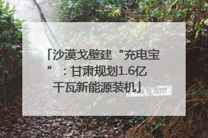 沙漠戈壁建“充电宝”：甘肃规划1.6亿千瓦新能源装机