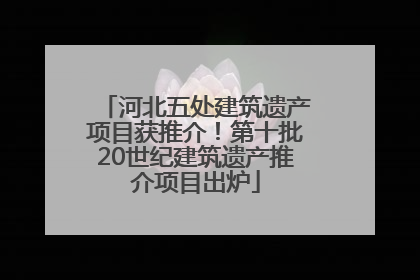 河北五处建筑遗产项目获推介！第十批20世纪建筑遗产推介项目出炉