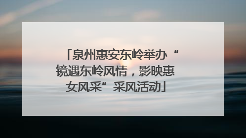 泉州惠安东岭举办“镜遇东岭风情，影映惠女风采”采风活动