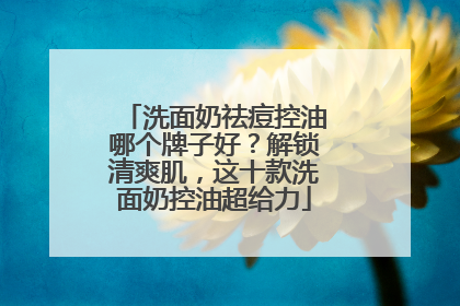 洗面奶祛痘控油哪个牌子好？解锁清爽肌，这十款洗面奶控油超给力