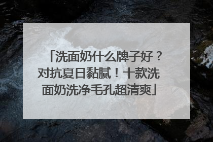 洗面奶什么牌子好？对抗夏日黏腻！十款洗面奶洗净毛孔超清爽
