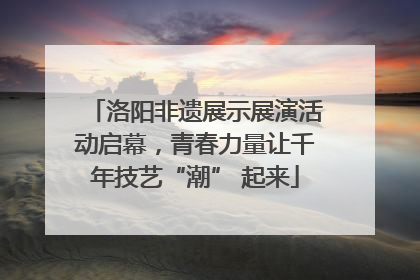 洛阳非遗展示展演活动启幕，青春力量让千年技艺“潮” 起来