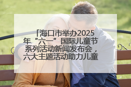 海口市举办2025年“六一”国际儿童节系列活动新闻发布会，六大主题活动助力儿童友好城市建设