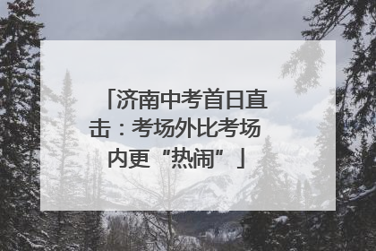 济南中考首日直击：考场外比考场内更“热闹”