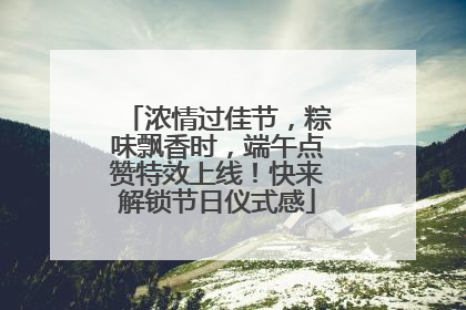 浓情过佳节，粽味飘香时，端午点赞特效上线！快来解锁节日仪式感
