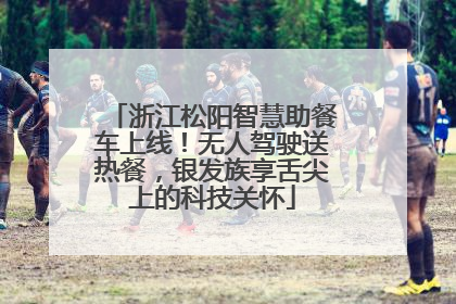 浙江松阳智慧助餐车上线！无人驾驶送热餐，银发族享舌尖上的科技关怀