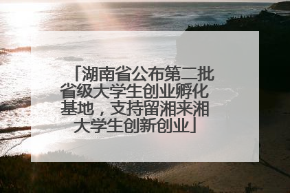湖南省公布第二批省级大学生创业孵化基地，支持留湘来湘大学生创新创业