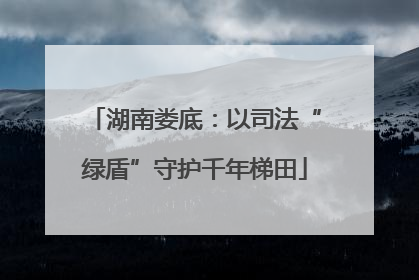 湖南娄底:以司法“绿盾”守护千年梯田