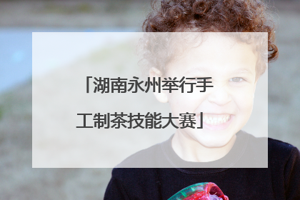 湖南永州举行手工制茶技能大赛