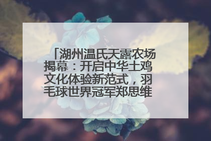 湖州温氏天露农场揭幕：开启中华土鸡文化体验新范式，羽毛球世界冠军郑思维助力品牌兴农