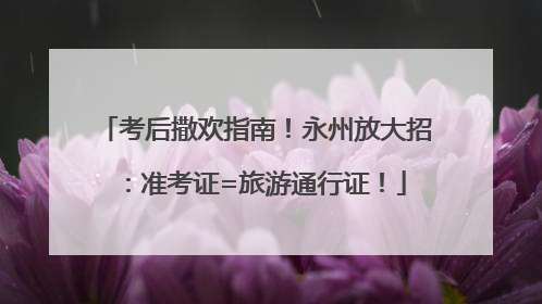 考后撒欢指南！永州放大招：准考证=旅游通行证！