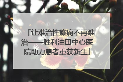 让难治性癫痫不再难治——胜利油田中心医院助力患者重获新生