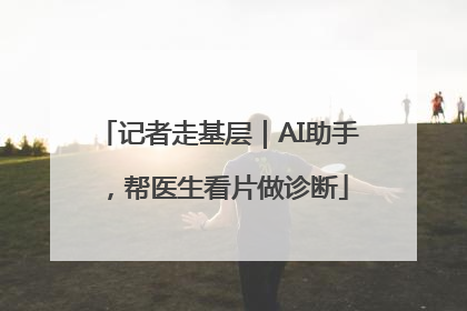 记者走基层｜AI助手，帮医生看片做诊断