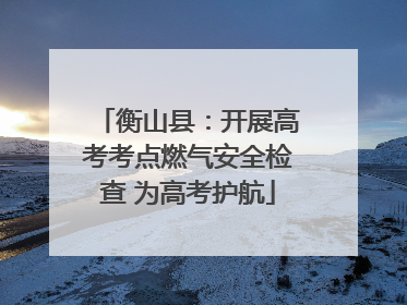 衡山县：开展高考考点燃气安全检查 为高考护航