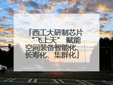 西工大研制芯片“飞上天” 赋能空间装备智能化、长寿化、集群化