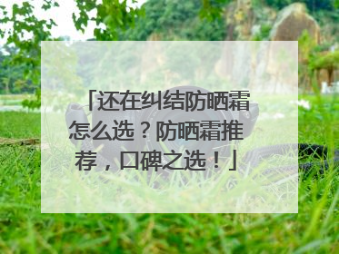 还在纠结防晒霜怎么选？防晒霜推荐，口碑之选！