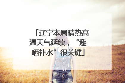 辽宁本周晴热高温天气延续，“避晒补水”很关键