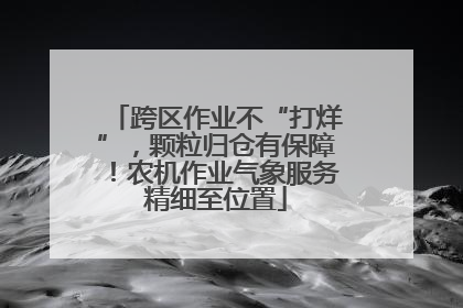 跨区作业不“打烊”，颗粒归仓有保障！农机作业气象服务精细至位置