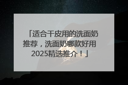 适合干皮用的洗面奶推荐，洗面奶哪款好用2025精选推介！