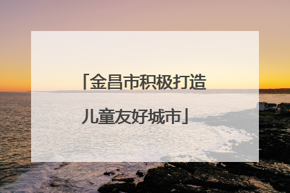 金昌市积极打造儿童友好城市