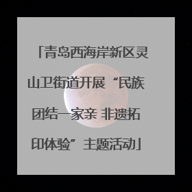 青岛西海岸新区灵山卫街道开展“民族团结一家亲 非遗拓印体验”主题活动