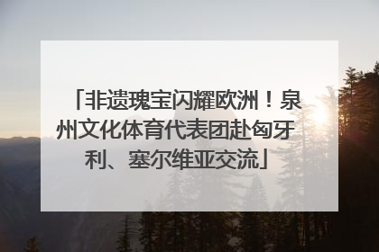非遗瑰宝闪耀欧洲！泉州文化体育代表团赴匈牙利、塞尔维亚交流