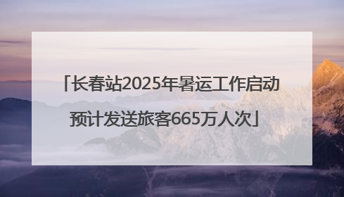 长春站2025年暑运工作启动 预计发送旅客665万人次