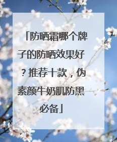 防晒霜哪个牌子的防晒效果好？推荐十款，伪素颜牛奶肌防黑必备