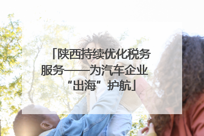 陕西持续优化税务服务——为汽车企业“出海”护航
