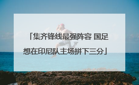 集齐锋线最强阵容 国足想在印尼队主场拼下三分