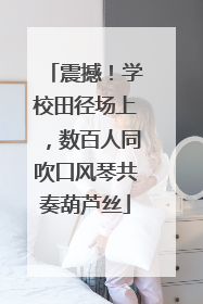震撼！学校田径场上，数百人同吹口风琴共奏葫芦丝