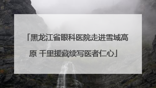 黑龙江省眼科医院走进雪域高原 千里援藏续写医者仁心
