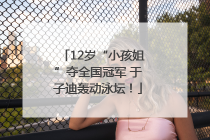 12岁“小孩姐”夺全国冠军 于子迪轰动泳坛！