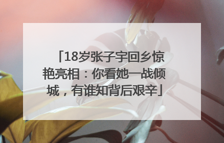 18岁张子宇回乡惊艳亮相：你看她一战倾城，有谁知背后艰辛