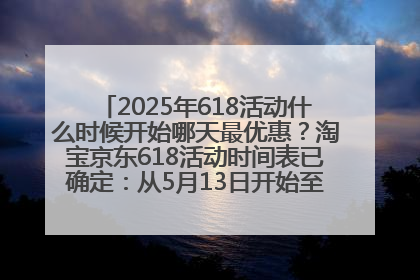 2025年618活动什么时候开始哪天最优惠？淘宝京东618活动时间表已确定：从5月13日开始至6月18日结束