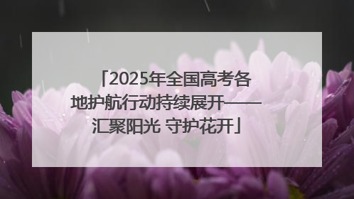 2025年全国高考各地护航行动持续展开——汇聚阳光 守护花开