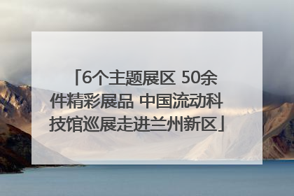 6个主题展区 50余件精彩展品 中国流动科技馆巡展走进兰州新区